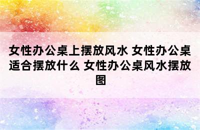 女性办公桌上摆放风水 女性办公桌适合摆放什么 女性办公桌风水摆放图